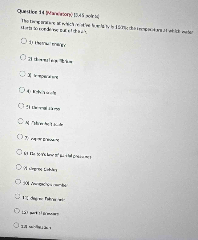(Mandatory) (3.45 points) 
The temperature at which relative humidity is 100%; the temperature at which water 
starts to condense out of the air. 
1) thermal energy 
2) thermal equilibrium 
3) temperature 
4) Kelvin scale 
5) thermal stress 
6) Fahrenheit scale 
7) vapor pressure 
8) Dalton's law of partial pressures 
9) degree Celsius 
10) Avogadro's number 
11) degree Fahrenheit 
12) partial pressure 
13) sublimation