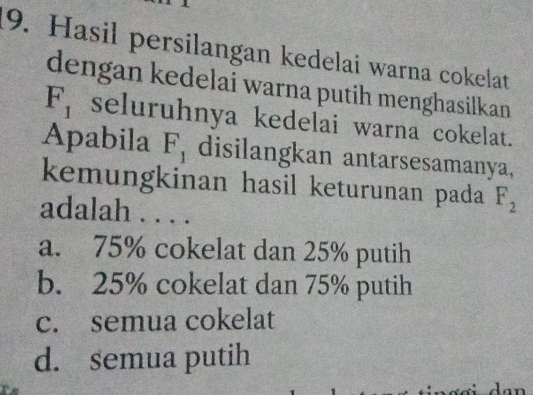 Hasil persilangan kedelai warna cokelat
dengan kedelai warna putih menghasilkan
F_1 seluruhnya kedelai warna cokelat.
Apabila F_1 disilangkan antarsesamanya,
kemungkinan hasil keturunan pada F_2
adalah . . . .
a. 75% cokelat dan 25% putih
b. 25% cokelat dan 75% putih
c. semua cokelat
d. semua putih
dan