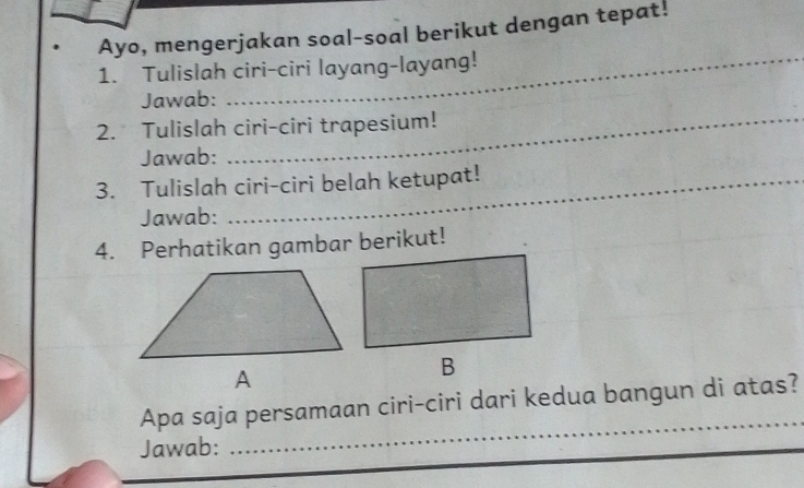 Ayo, mengerjakan soal-soal berikut dengan tepat! 
1. Tulislah ciri-ciri layang-layang! 
Jawab: 
2. Tulislah ciri-ciri trapesium! 
Jawab: 
3. Tulislah ciri-ciri belah ketupat! 
Jawab: 
4. Perhatikan gambar berikut! 
_ 
Apa saja persamaan ciri-ciri dari kedua bangun di atas? 
Jawab: 
__