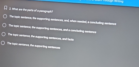 Wbugn Writing
2. What are the parts of a paragraph?
The topic sentence, the supporting sentences, and, when needed, a concluding sentence
The topic sentence, the supporting sentences, and a concluding sentence
The topic sentence, the supporting sentences, and facts
The topic sentence, the supporting sentences