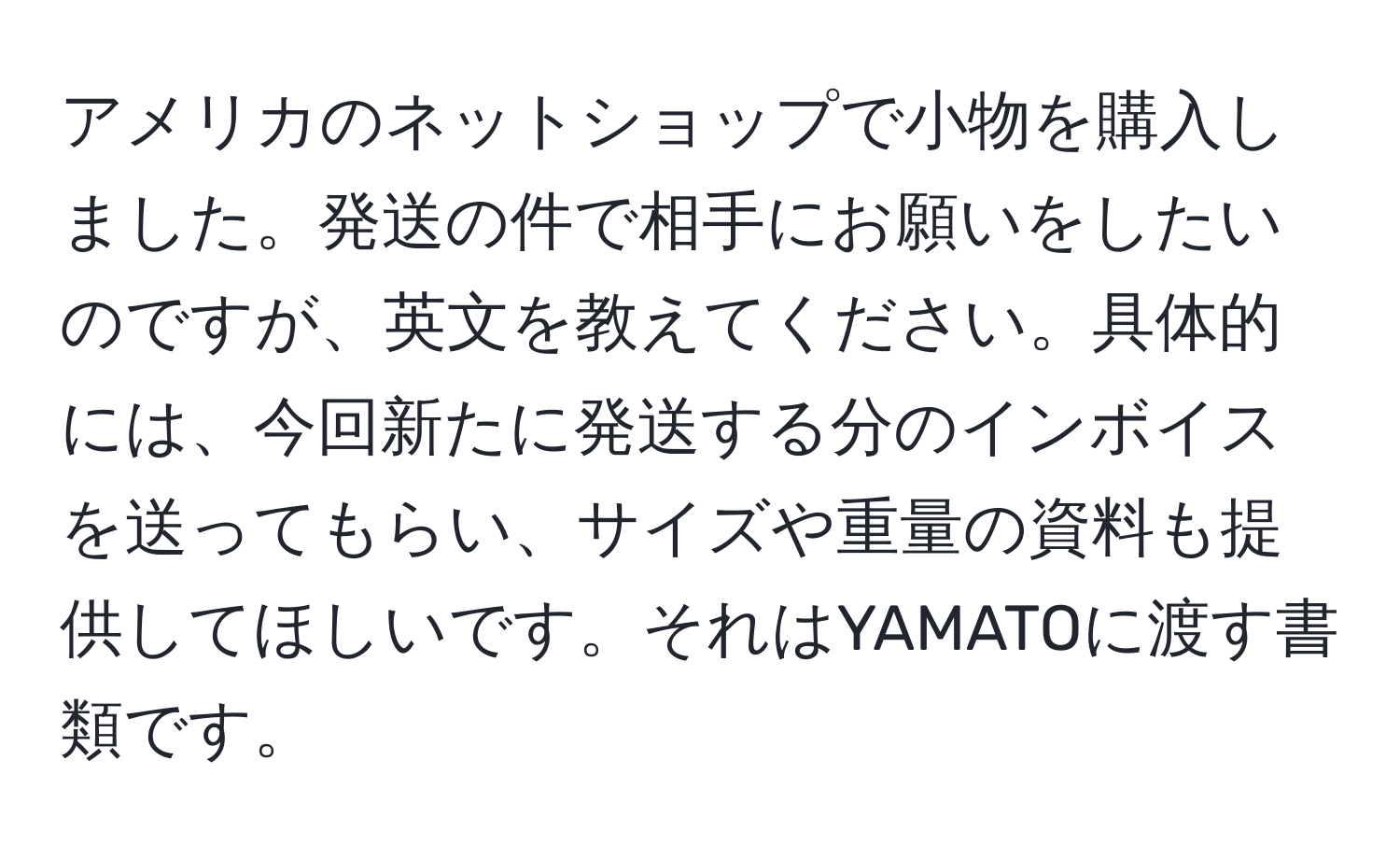 アメリカのネットショップで小物を購入しました。発送の件で相手にお願いをしたいのですが、英文を教えてください。具体的には、今回新たに発送する分のインボイスを送ってもらい、サイズや重量の資料も提供してほしいです。それはYAMATOに渡す書類です。