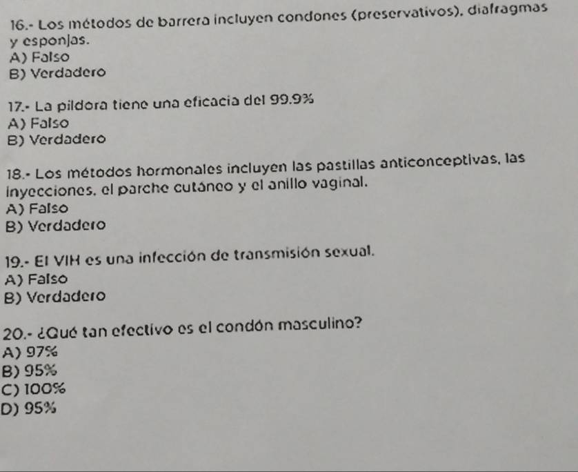 16.- Los métodos de barrera incluyen condones (preservativos), diafragmas
y esponjas.
A) Falso
B) Verdadero
17.- La pildora tiene una eficacia del 99.9%
A) Falso
B) Verdadero
18.- Los métodos hormonales incluyen las pastillas anticonceptivas, las
inyecciones, el parche cutáneo y el anillo vaginal.
A) Falso
B) Verdadero
19.- El VIH es una infección de transmisión sexual.
A) Falso
B) Verdadero
20.- ¿Qué tan efectivo es el condón masculino?
A) 97%
B) 95%
C) 100%
D) 95%