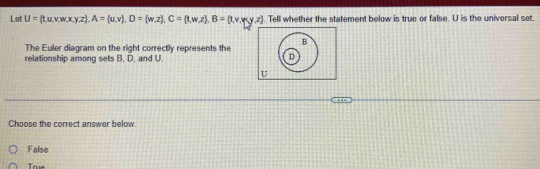 Let U= t,u,v,w,x,y,z , A= u,v), D= w,z , C= t,w,z , B= t,v,y,z. Tell whether the statement below is true or false. U is the universal set.
The Euler diagram on the right correctly represents the
relationship among sets B, D, and U.
Choose the correct answer below.
False