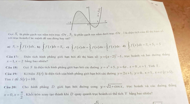 Gọi S_1 là phần gạch sọc nằm trên trục Ox, S_2 là phần gạch sọc nằm dưới trục Ox , S là điện tích của đô thị hàm số
với trục hoành.Các mệnh đề sau đúng hay sai?
a) S_1>∈tlimits _1^(af(x)dx. b) ∈tlimits _0^1f(x)dx=S_2),c] ∈tlimits _(-2)^1f(x)dx=∈tlimits _(-2)^0f(x)dx-∈tlimits _0^(1f(x)dx . d) ∈tlimits _(-2)^1f(x)dx=S_1)+S_2=S. 
Cầu 17: Diện tích hình phẳng giới hạn bởi đồ thị hàm số y=(x-2)^2-1 trục hoành và hai đường thắng
x=1, x=2 bằng bao nhiêu?
Câu 18: Gọi S là diện tích hình phẳng giới hạn bởi các đường y=x^2+5, y=6x, x=0, x=1. Tinh S.
Câu 19: Kí hiệu S(t) là diện tích của hình phẳng giới hạn bởi các đường y=2x+1, y=0, x=1, x=t(t>1). 
Tìm t để S(t)=10. 
Cầu 20: Cho hình phẳng D giới hạn bởi đường cong y=sqrt(2+cos x) , trục hoành và các đường thắng
x=0, x= π /2 . Khối tròn xoay tạo thành khi D quay quanh trục hoành có thể tích V bằng bao nhiêu?
sqrt(3)