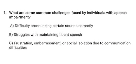 What are some common challenges faced by individuals with speech
impairment?
A) Difficulty pronouncing certain sounds correctly
B) Struggles with maintaining fluent speech
C) Frustration, embarrassment, or social isolation due to communication
difficulties