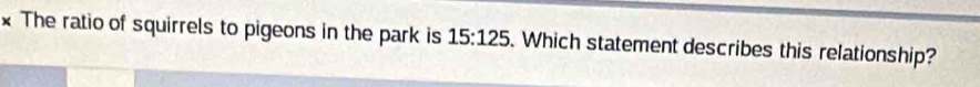 The ratio of squirrels to pigeons in the park is 15:125. Which statement describes this relationship?