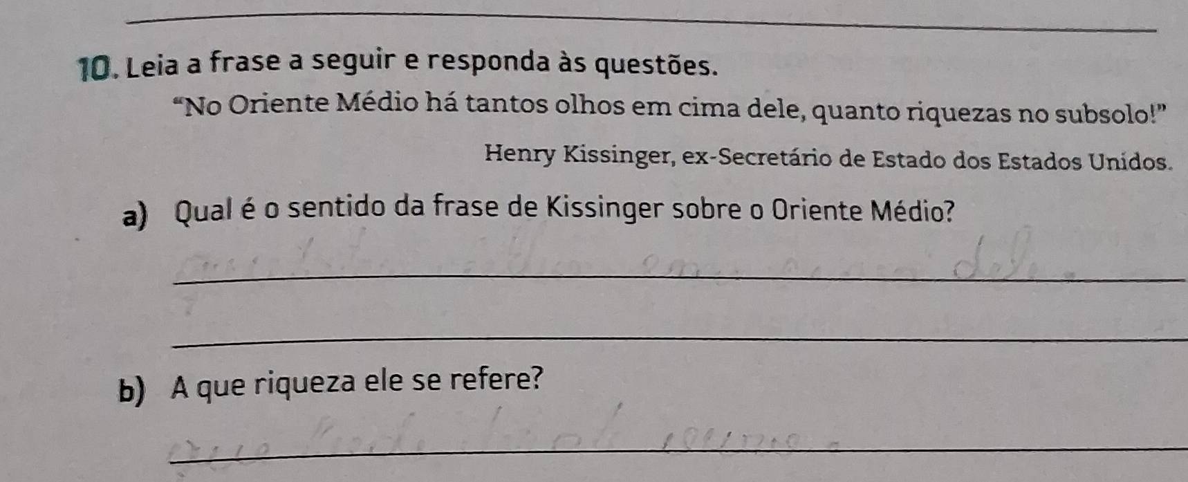 Leia a frase a seguir e responda às questões. 
“No Oriente Médio há tantos olhos em cima dele, quanto riquezas no subsolo!” 
Henry Kissinger, ex-Secretário de Estado dos Estados Unidos. 
a) Qual é o sentido da frase de Kissinger sobre o Oriente Médio? 
_ 
_ 
b) A que riqueza ele se refere? 
_