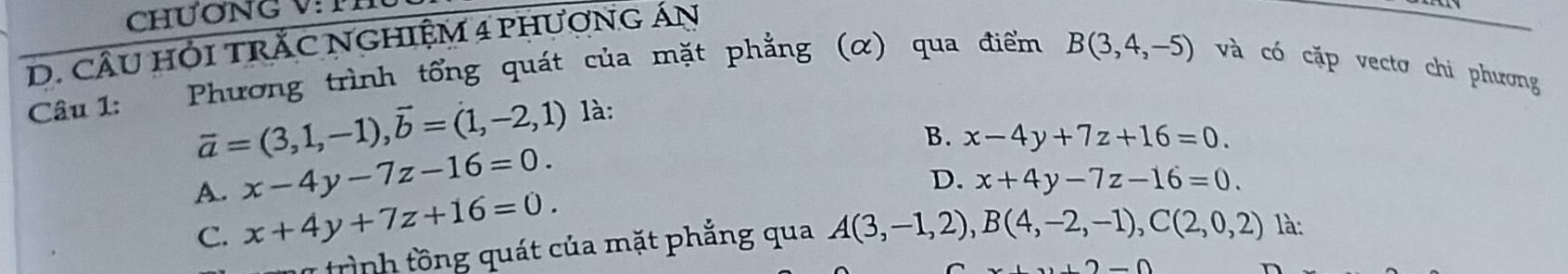 CHươNG V:TH
D. CÂU HỏI TRắC NGHIệM 4 pHươNG áN
Câu 1: Phương trình tổng quát của mặt phẳng (α) qua điểm B(3,4,-5) và có cặp vectơ chi phương
vector a=(3,1,-1), vector b=(1,-2,1) là:
B. x-4y+7z+16=0.
A. x-4y-7z-16=0.
D. x+4y-7z-16=0.
C. x+4y+7z+16=0. là:
1 trình tồ ng quát của mặt phẳng qua A(3,-1,2), B(4,-2,-1), C(2,0,2)
-0