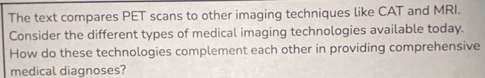 The text compares PET scans to other imaging techniques like CAT and MRI. 
Consider the different types of medical imaging technologies available today. 
How do these technologies complement each other in providing comprehensive 
medical diagnoses?