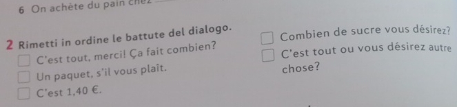 On achète du pain chel_ 
2 Rimetti in ordine le battute del dialogo. Combien de sucre vous désirez? 
C'est tout, merci! Ça fait combien? C'est tout ou vous désirez autre 
Un paquet, s'il vous plaît. 
chose? 
C'est 1,40 €.