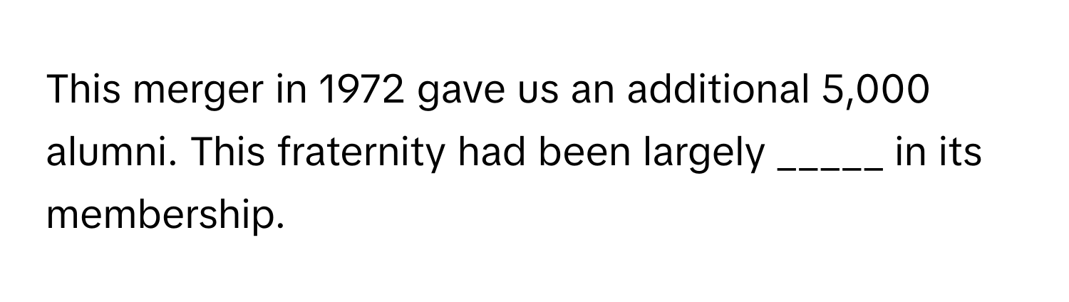 This merger in 1972 gave us an additional 5,000 alumni. This fraternity had been largely _____ in its membership.