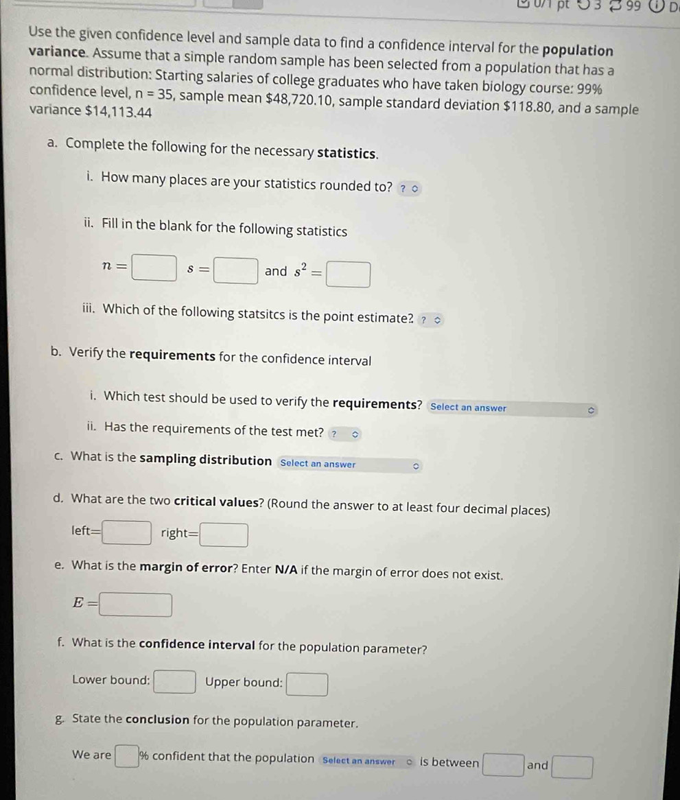 0/ pt Ö 3 8 99 D 
Use the given confidence level and sample data to find a confidence interval for the population 
variance. Assume that a simple random sample has been selected from a population that has a 
normal distribution: Starting salaries of college graduates who have taken biology course: 99%
confidence level, n=35 , sample mean $48,720.10, sample standard deviation $118.80, and a sample 
variance $14,113.44
a. Complete the following for the necessary statistics. 
i. How many places are your statistics rounded to? ? 
ii. Fill in the blank for the following statistics
n=□ s=□ and s^2=□
iii. Which of the following statsitcs is the point estimate? ? 
b. Verify the requirements for the confidence interval 
i. Which test should be used to verify the requirements? Select an answer 
ii. Has the requirements of the test met? 
c. What is the sampling distribution Select an answer 
d. What are the two critical values? (Round the answer to at least four decimal places)
left=□ | right =□
e. What is the margin of error? Enter N/A if the margin of error does not exist.
E=□
f. What is the confidence interval for the population parameter? 
Lower bound: □ Upper bound: □ 
g. State the conclusion for the population parameter. 
We are □ % % confident that the population Select an answer is between □ and □