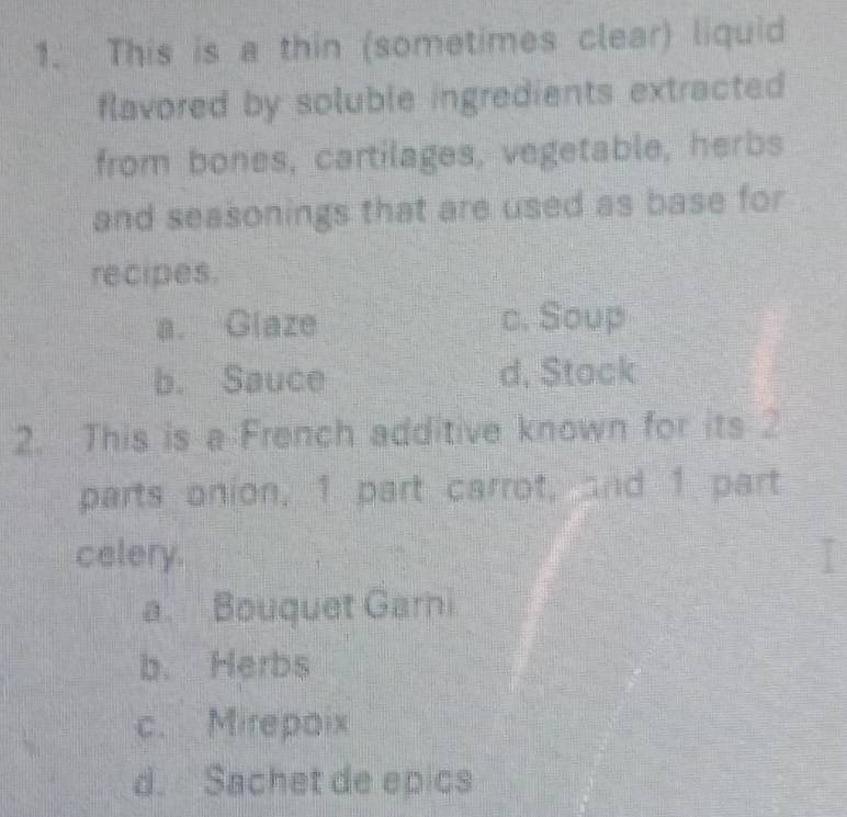 This is a thin (sometimes clear) liquid
flavored by soluble ingredients extracted 
from bones, cartilages, vegetable, herbs
and seasonings that are used as base for
recipes.
a. Glaze c. Soup
b. Sauce d, Stack
2. This is a French additive known for its 2
parts onion, 1 part carrot, and 1 part
celery.
a. Bouquet Garni
b. Herbs
c. Mirepaix
d. Sachet de epics