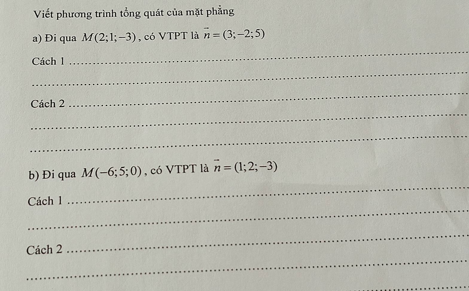 Viết phương trình tổng quát của mặt phẳng 
a) Đi qua M(2;1;-3) , có VTPT là vector n=(3;-2;5)
Cách 1 
_ 
_ 
_ 
_ 
Cách 2 
_ 
_ 
b) Đi qua M(-6;5;0) , có VTPT là vector n=(1;2;-3)
_ 
Cách 1 
_ 
Cách 2 
_ 
_