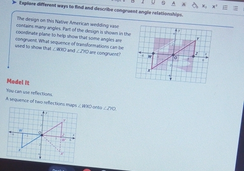 A
Explore different ways to find and describe congruent angle relationships.
The design on this Native American wedding vase
contains many angles. Part of the design is shown in the
coordinate plane to help show that some angles are
congruent. What sequence of transformations can be
used to show that ∠ WXO and ∠ ZYO are congruent?
Model It
You can use reflections.
A sequence of two reflections maps onto ∠ ZYO