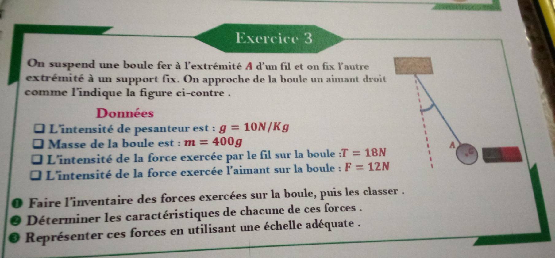 On suspend une boule fer à l'extrémité A d'un fil et on fix l'autre 
extrémité à un support fix. On approche de la boule un aimant droit 
comme l'indique la figure ci-contre . 
Données 
L'intensité de pesanteur est : g=10N/Kg
Masse de la boule est : m=400g A 
L'intensité de la force exercée par le fil sur la boule :T=18N
L'intensité de la force exercée l'aimant sur la boule : F=12N
Faire l'inventaire des forces exercées sur la boule, puis les classer . 
Déterminer les caractéristiques de chacune de ces forces . 
Représenter ces forces en utilisant une échelle adéquate .