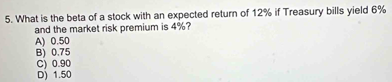 What is the beta of a stock with an expected return of 12% if Treasury bills yield 6%
and the market risk premium is 4%?
A) 0.50
B) 0.75
C) 0.90
D) 1.50