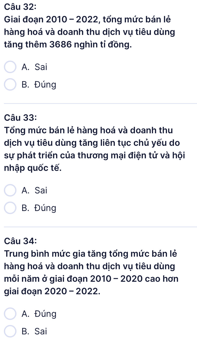 Giai đoạn 2010 - 2022, tổng mức bán lẻ
hàng hoá và doanh thu dịch vụ tiêu dùng
tăng thêm 3686 nghìn tỉ đồng.
A. Sai
B. Đúng
Câu 33:
Tổng mức bán lẻ hàng hoá và doanh thu
dịch vụ tiêu dùng tăng liên tục chủ yếu do
sự phát triển của thương mại điện tử và hội
nhập quốc tế.
A. Sai
B. Đúng
Câu 34:
Trung bình mức gia tăng tổng mức bán lẻ
hàng hoá và doanh thu dịch vụ tiêu dùng
mỗi năm ở giai đoạn 2010 - 2020 cao hơn
giai đoạn 2020 - 2022.
A. Đúng
B. Sai