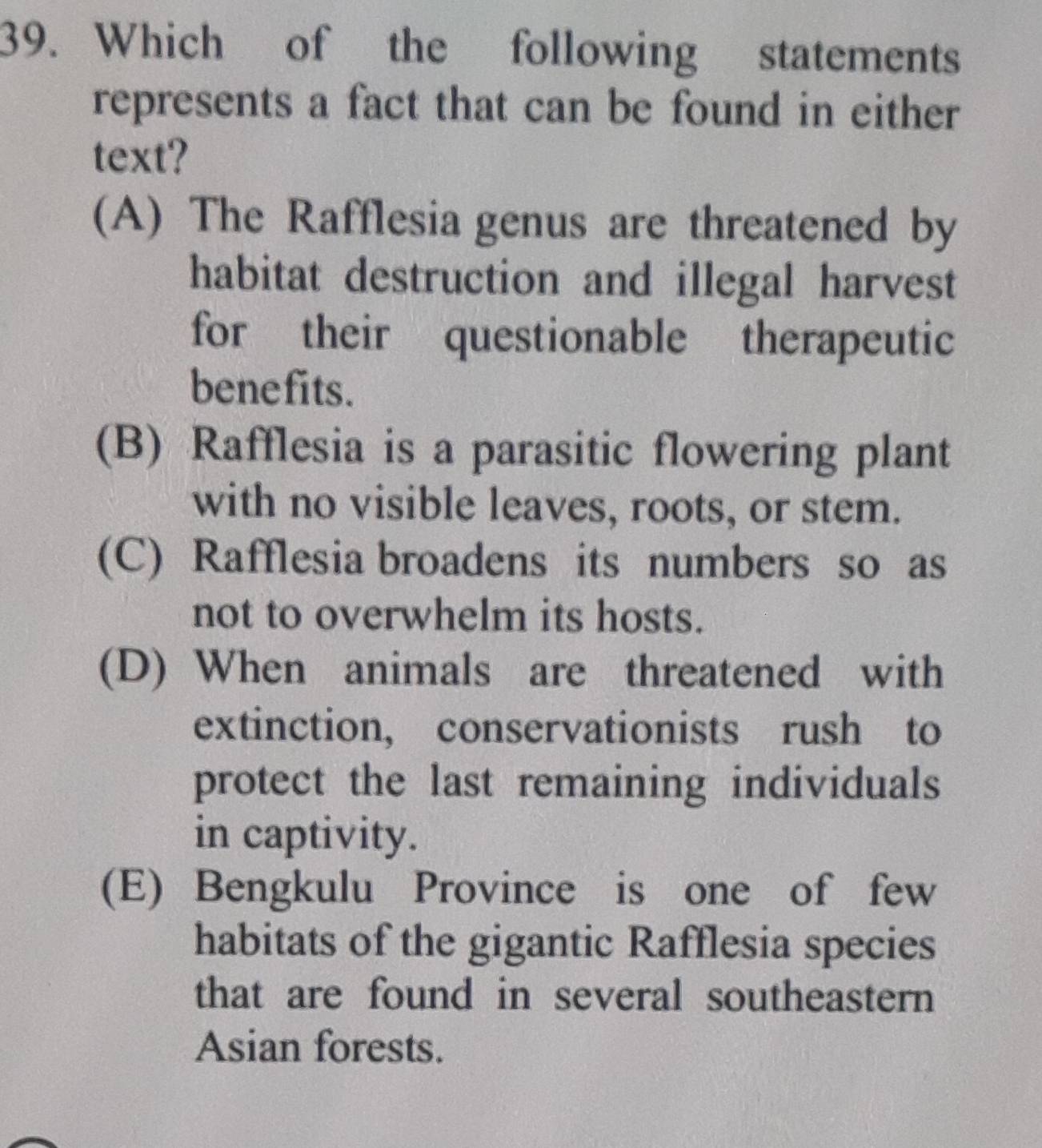 Which of the following statements
represents a fact that can be found in either
text?
(A) The Rafflesia genus are threatened by
habitat destruction and illegal harvest
for their questionable therapeutic
benefits.
(B) Rafflesia is a parasitic flowering plant
with no visible leaves, roots, or stem.
(C) Rafflesia broadens its numbers so as
not to overwhelm its hosts.
(D) When animals are threatened with
extinction, conservationists rush to
protect the last remaining individuals
in captivity.
(E) Bengkulu Province is one of few
habitats of the gigantic Rafflesia species
that are found in several southeastern 
Asian forests.