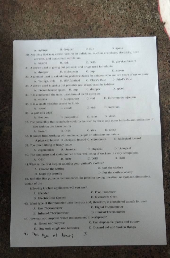 A. syringe B. dropper C. cup D. spoon
30. Anything that may cause harm to an individual, such as chemicals, electricity, open
drawers, and inadequate ventilation.
A. hazard D. rinh C. OH8 D. physical hazard
31. A device used in giving out pediatric oral drugs used for infants
A. dropper 13. tablespoon C. cup D. spoon
32. A method used in calculating pediatric doses for children who are two years of age or more
A. Young's Rule B. BSA Method C. Clark's Rule D. Fried's Rule
33. A device used in giving out pediatric oral drugs used for toddlers
A. hollow-handle spoon n. cup C. dropper D. spoon
34. It is considered the most used form of recfal medicine
A. enema B. suppository C. vial D. intravenous injection
35. It is a small, closable vessel for fluids
A. veasel D. carade C. vial D. injection
36. A part of a whol
A. fraction B. proportion C. ratio D. slash
37. The possibility that somebody could be harmed by these and other hazards and indication of
how serious the harm can be
A. hazard B. OHS C. rink D. noise
38. It comes from working with animals, people or infectious materials.
A.physical hazard B. chemical hazard C. ergonomics D. biological hazard
39. Too much lifting of heavy loads
A. ergonomics B. chemical C. physical D. biological
40. The campaign and maintenance of the well-being of workers in every occupation.
A. OSH B. OCS C. OHS D. HOS
41.What is the first step in washing your patient's clothes?
A. Choose the setting C. Sort the clothes
B. Load the laundry D. Put the clothes loosely
42. Soft diet like puree is recommended for patients having intestinal or stomach discomfort.
Whích of the
following kitchen appliances will you use?
A. Blender C. Food Processor
B. Electric Can Opener D. Microwave Oven
43. What type of thermometer uses mercury and, therefore, is considered unsafe for use?
A. Ear Thermometer C. Digital Thermometer
B. Infrared Thermometer D. Clinical Thermometer
44. How can you improve waste management in workplace?
A. Reuse and Recycle C. Use disposable plates and cutlery
B. Buy only single use batteries D. Discard old and broken things