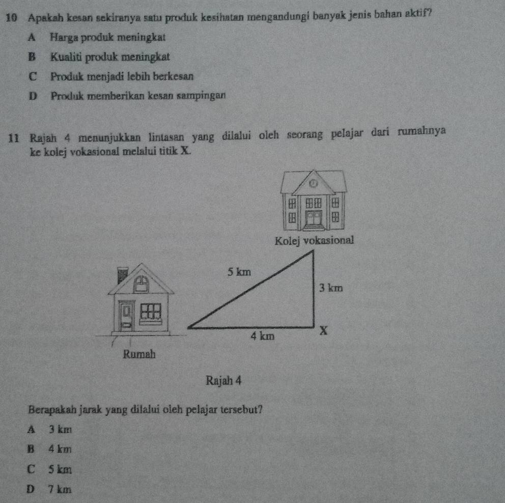 Apakah kesan sekiranya satu produk kesihatan mengandungi banyak jenis bahan aktif?
A Harga produk meningkat
B Kualiti produk meningkat
C Produk menjadi lebih berkesan
D Produk memberikan kesan sampingan
11 Rajah 4 menunjukkan lintasan yang dilalui oleh seorang pelajar dari rumahnya
ke kolej vokasional melalui titik X.
②
Kolej vokasional
Rumah
Rajah 4
Berapakah jarak yang dilalui oleh pelajar tersebut?
A 3 km
B 4 km
C 5 km
D 7 km