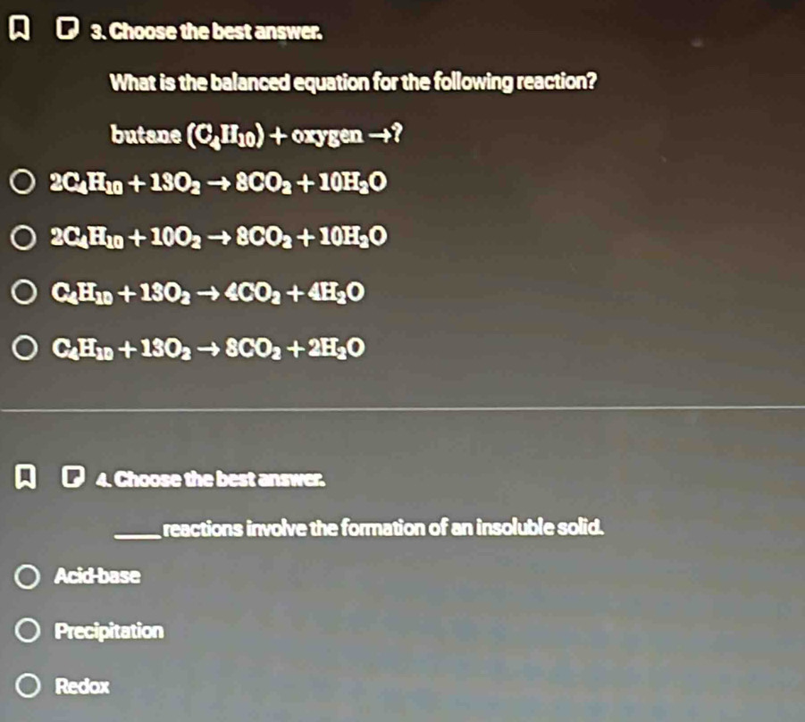 Choose the best answer.
What is the balanced equation for the following reaction?
butane (C_4H_10)+oxygento ?
2C_4H_10+18O_2to 8CO_2+10H_2O
2C_4H_10+10O_2to 8CO_2+10H_2O
C_4H_10+13O_2to 4CO_2+4H_2O
C_4H_10+13O_2to 8CO_2+2H_2O
4. Choose the best answer.
_reactions involve the formation of an insoluble solid.
Acid base
Precipitation
Redox