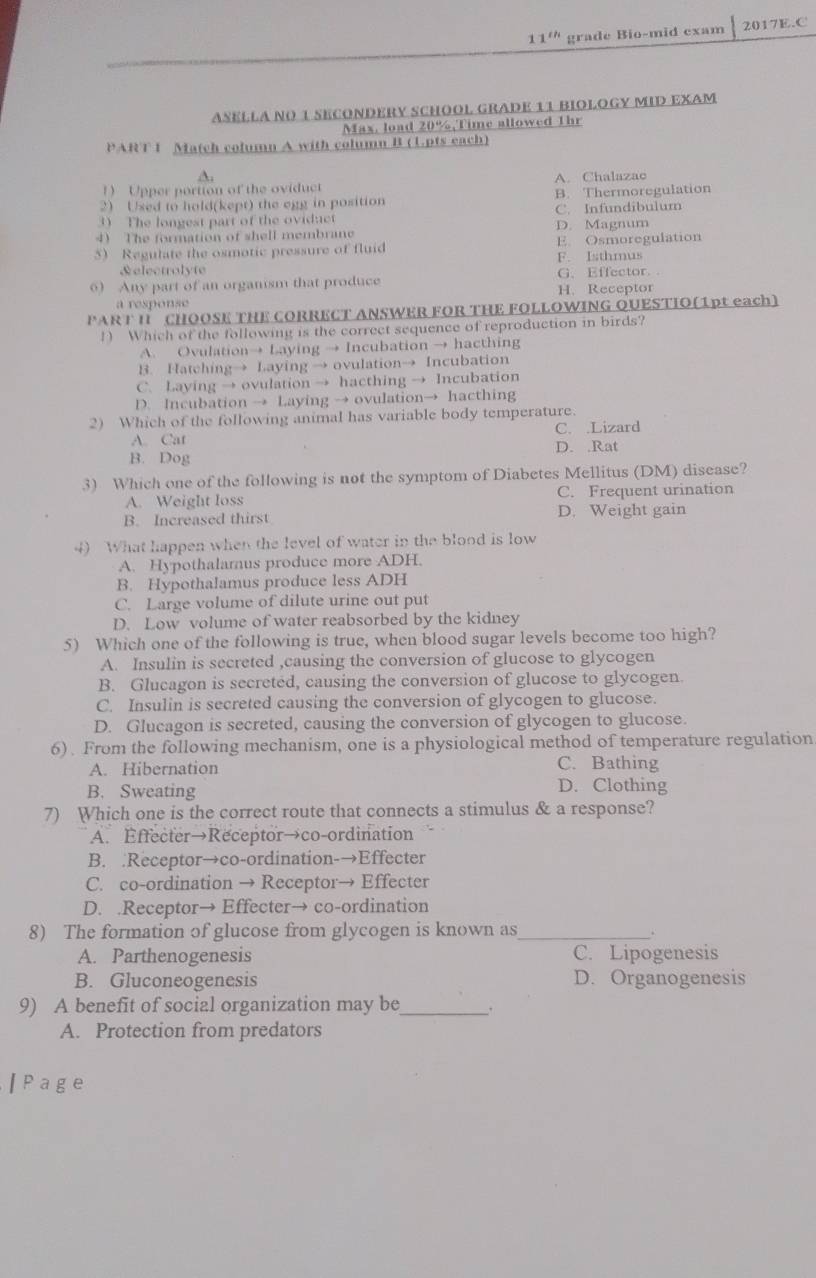 11^(th) grade Bio-mid exam 2017E.C
ASELLA NO 1 SECONDERY SCHOOL GRADE 11 BIOLOGY MID EXAM
Max, load 20%,Time allowed Thr
PART 1 Match column A with column B (1.pts each)
A.
1 Upper portion of the oviduct A. Chalazac
2) Used to hold(kept) the egg in position B. Thermoregulation
3) The longest part of the oviduct C. Infundibulum D. Magnum
4 The formation of shell membrane
5) Regulate the osmotic pressure of fluid E. Osmoregulation
&electrolyte F. Isthmus
6) Any part of an organism that produce H. Receptor G. Effector.
a response
PART I CHOOSE THE CORRECT ANSWER FOR THE FOLLOWING OUESTIO(1pt each)
1) Which of the following is the correct sequence of reproduction in birds?
A. Ovulation→ Laying → Incubation → hacthing
B. Hatching→ Laying → ovulation→ Incubation
C. Laying → ovulation → hacthing → Incubation
D. Incubation → Laying → ovulation→ hacthing
2) Which of the following animal has variable body temperature.
C. .Lizard
A. Cat D. .Rat
B. Dog
3) Which one of the following is not the symptom of Diabetes Mellitus (DM) disease?
A. Weight loss C. Frequent urination
B. Increased thirst D. Weight gain
4) What happen when the level of water in the blood is low
A. Hypothalamus produce more ADH.
B. Hypothalamus produce less ADH
C. Large volume of dilute urine out put
D. Low volume of water reabsorbed by the kidney
5) Which one of the following is true, when blood sugar levels become too high?
A. Insulin is secreted ,causing the conversion of glucose to glycogen
B. Glucagon is secreted, causing the conversion of glucose to glycogen
C. Insulin is secreted causing the conversion of glycogen to glucose.
D. Glucagon is secreted, causing the conversion of glycogen to glucose.
6). From the following mechanism, one is a physiological method of temperature regulation
C. Bathing
A. Hibernation D. Clothing
B. Sweating
7) Which one is the correct route that connects a stimulus & a response?
A. Effecter→Receptor→co-ordination
B. .Receptor→co-ordination-→Effecter
C. co-ordination → Receptor→ Effecter
D. .Receptor→ Effecter→ co-ordination
8) The formation of glucose from glycogen is known as_ .
A. Parthenogenesis C. Lipogenesis
B. Gluconeogenesis D. Organogenesis
9) A benefit of social organization may be_
A. Protection from predators