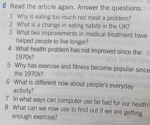 Read the article again. Answer the questions. 
1 Why is eating too much red meat a problem? 
2 What is a change in eating habits in the UK? 
3 What two improvements in medical treatment have 
helped people to live longer? 
4 What health problem has not improved since the 
1970s? 
5 Why has exercise and fitness become popular since 
the 1970s? 
6 What is different now about people's everyday 
activity? 
7 In what ways can computer use be bad for our health? 
8 What can we now use to find out if we are getting 
enough exercise?