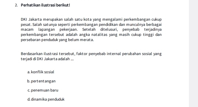 Perhatikan ilustrasi berikut!
DKI Jakarta merupakan salah satu kota yang mengalami perkembangan cukup
pesat. Salah satunya seperti perkembangan pendidikan dan munculnya berbagai
macam lapangan pekerjaan. Setelah ditelusuri, penyebab terjadinya
perkembangan tersebut adalah angka natalitas yang masih cukup tinggi dan
persebaran penduduk yang belum merata.
Berdasarkan ilustrasi tersebut, faktor penyebab internal perubahan sosial yang
terjadi di DKI Jakarta adalah ....
a. konflik sosial
b, pertent ang an
c. penem uan baru
d.dinamika penduduk