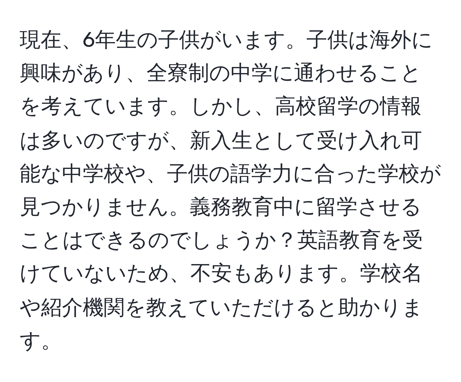 現在、6年生の子供がいます。子供は海外に興味があり、全寮制の中学に通わせることを考えています。しかし、高校留学の情報は多いのですが、新入生として受け入れ可能な中学校や、子供の語学力に合った学校が見つかりません。義務教育中に留学させることはできるのでしょうか？英語教育を受けていないため、不安もあります。学校名や紹介機関を教えていただけると助かります。