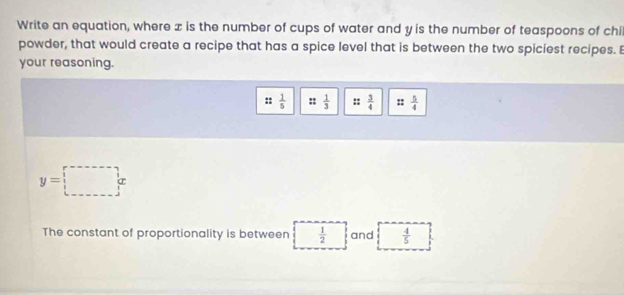 Write an equation, where x is the number of cups of water and y is the number of teaspoons of chi 
powder, that would create a recipe that has a spice level that is between the two spiciest recipes. B 
your reasoning.
 1/5  :: 1/3  :: 3/4  :: 5/4 
y=□ x
The constant of proportionality is between  1/2  and  4/5 