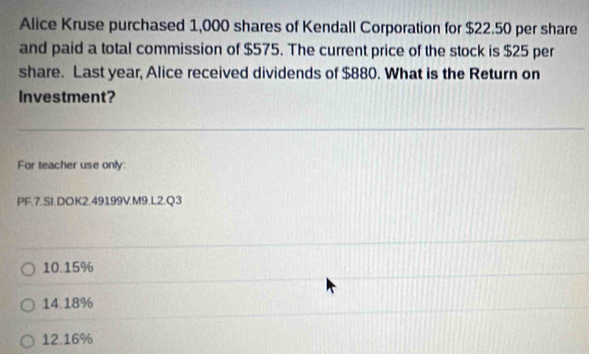 Alice Kruse purchased 1,000 shares of Kendall Corporation for $22.50 per share
and paid a total commission of $575. The current price of the stock is $25 per
share. Last year, Alice received dividends of $880. What is the Return on
Investment?
For teacher use only:
PF.7.SI.DOK2.49199V.M9.L2.Q3
10. 15%
14.18%
12.16%