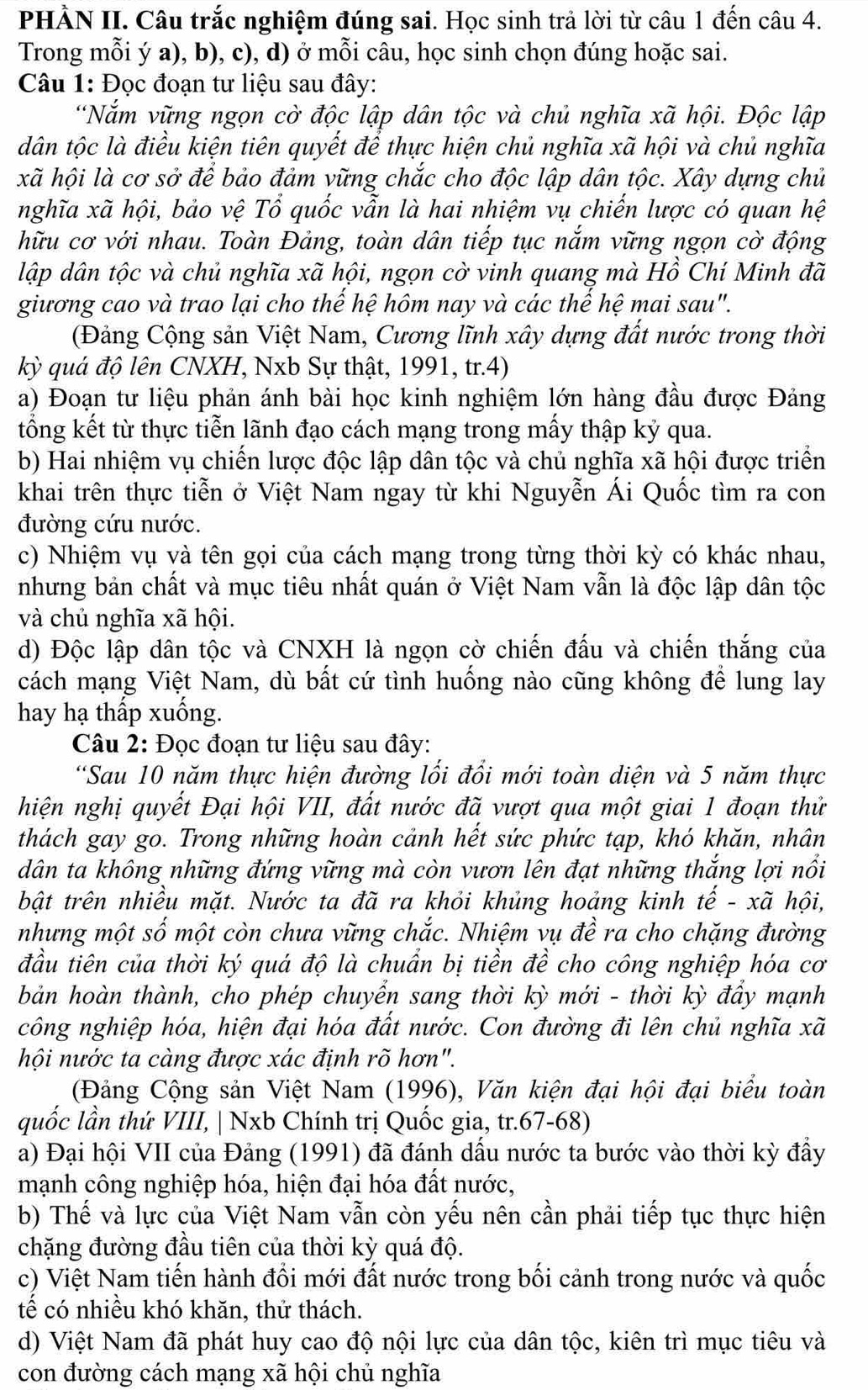 PHÀN II. Câu trắc nghiệm đúng sai. Học sinh trả lời từ câu 1 đến câu 4.
Trong mỗi ý a), b), c), d) ở mỗi câu, học sinh chọn đúng hoặc sai.
Câu 1: Đọc đoạn tư liệu sau đây:
*Năm vững ngọn cờ độc lập dân tộc và chủ nghĩa xã hội. Độc lập
dân tộc là điều kiện tiên quyết để thực hiện chủ nghĩa xã hội và chủ nghĩa
xã hội là cơ sở để bảo đảm vững chắc cho độc lập dân tộc. Xây dựng chủ
nghĩa xã hội, bảo vệ Tổ quốc vẫn là hai nhiệm vụ chiến lược có quan hệ
hữu cơ với nhau. Toàn Đảng, toàn dân tiếp tục nắm vững ngọn cờ động
lập dân tộc và chủ nghĩa xã hội, ngọn cờ vinh quang mà Hồ Chí Minh đã
giương cao và trao lại cho thế hệ hôm nay và các thế hệ mai sau".
(Đảng Cộng sản Việt Nam, Cương lĩnh xây dựng đất nước trong thời
kỳ quá độ lên CNXH, Nxb Sự thật, 1991, tr.4)
a) Đoạn tư liệu phản ánh bài học kinh nghiệm lớn hàng đầu được Đảng
tổng kết từ thực tiễn lãnh đạo cách mạng trong mấy thập kỷ qua.
b) Hai nhiệm vụ chiến lược độc lập dân tộc và chủ nghĩa xã hội được triển
khai trên thực tiễn ở Việt Nam ngay từ khi Nguyễn Ái Quốc tìm ra con
đường cứu nước.
c) Nhiệm vụ và tên gọi của cách mạng trong từng thời kỳ có khác nhau,
nhưng bản chất và mục tiêu nhất quán ở Việt Nam vẫn là độc lập dân tộc
và chủ nghĩa xã hội.
d) Độc lập dân tộc và CNXH là ngọn cờ chiến đấu và chiến thắng của
cách mạng Việt Nam, dù bất cứ tình huống nào cũng không để lung lay
hay hạ thấp xuống.
Câu 2: Đọc đoạn tư liệu sau đây:
*Sau 10 năm thực hiện đường lối đổi mới toàn diện và 5 năm thực
hiện nghị quyết Đại hội VII, đất nước đã vượt qua một giai 1 đoạn thử
thách gay go. Trong những hoàn cảnh hết sức phức tạp, khó khăn, nhân
dân ta không những đứng vững mà còn vươn lên đạt những thắng lợi nổi
bật trên nhiều mặt. Nước ta đã ra khỏi khủng hoảng kinh tế - xã hội,
nhưng một số một còn chưa vững chắc. Nhiệm vụ đề ra cho chặng đường
đầu tiên của thời ký quá độ là chuẩn bị tiền đề cho công nghiệp hóa cơ
bản hoàn thành, cho phép chuyển sang thời kỳ mới - thời kỳ đẩy mạnh
công nghiệp hóa, hiện đại hóa đất nước. Con đường đi lên chủ nghĩa xã
hội nước ta càng được xác định rõ hơn".
(Đảng Cộng sản Việt Nam (1996), Văn kiện đại hội đại biểu toàn
quốc lần thứ VIII, | Nxb Chính trị Quốc gia, tr.67-68)
a) Đại hội VII của Đảng (1991) đã đánh dấu nước ta bước vào thời kỳ đẩy
mạnh công nghiệp hóa, hiện đại hóa đất nước,
b) Thế và lực của Việt Nam vẫn còn yếu nên cần phải tiếp tục thực hiện
chặng đường đầu tiên của thời kỳ quá độ.
c) Việt Nam tiến hành đổi mới đất nước trong bối cảnh trong nước và quốc
tể có nhiều khó khăn, thử thách.
d) Việt Nam đã phát huy cao độ nội lực của dân tộc, kiên trì mục tiêu và
con đường cách mạng xã hội chủ nghĩa