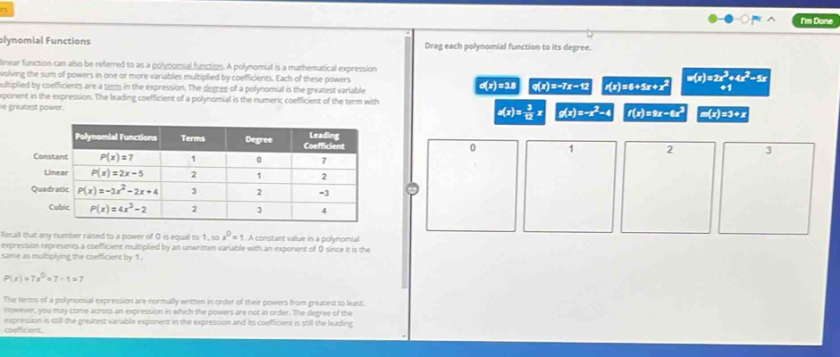 I'm Done
plynomial Functions Drag each polynomial function to its degree.
linear function can also be referred to as a polynomial function. A polynomial is a mathematical expression
volving the sum of powers in one or more variables multiplied by coefficients. Each of these powers =6+5x+x^2 w(x)=2x^3+4x^2-5x
ultiplied by coefficients are a term in the expression. The degree of a polynomial is the greatest variable σ(x)=3.8 q(x) =-7x-12 n(x)
xponent in the expression. The leading coefficient of a polynomial is the numeric coefficient of the term with
he greatest power .
g(x)= 3/12 x g(x)=-x^2-4 f(x)=9x-6x^2 m(x)=3+x
1 2 3
0
Cons
Li
Quad
C
Recall that any number raised to a power of 0 is equal to 1, so x^0=1 1 . A constant value in a polynomial
expression represents a coefficient multiplied by an unwritten variable with an exponent of 0 since it is the
same as multiplying the coefficient by 1 .
P(x)=7x^0=7· 1=7
The terms of a polynomial expression are normally written in order of their powers from greatest to least.
However, you may come across an expression in which the powers are not in order. The degree of the
expression is still the greatest variable exponent in the expression and its coefficient is still the leading
coefficient.