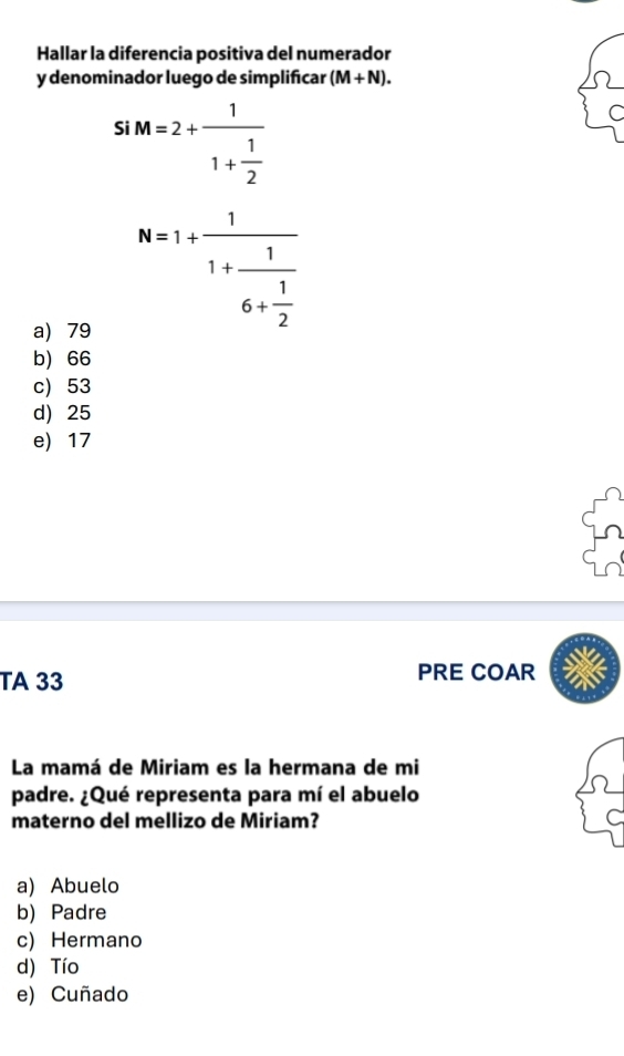 Hallar la diferencia positiva del numerador
y denominador luego de simplificar (M+N). 
S iM=2+frac 11+ 1/2 
a) 79
N=1+frac 11+frac 16+ 1/2 
b) 66
c) 53
d) 25
e) 17
TA 33 PRE COAR
La mamá de Miriam es la hermana de mi
padre. ¿Qué representa para mí el abuelo
materno del mellizo de Miriam?
a) Abuelo
b) Padre
c) Hermano
d) Tío
e) Cuñado