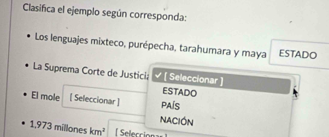 Clasifica el ejemplo según corresponda: 
Los lenguajes mixteco, purépecha, tarahumara y maya ESTADO 
La Suprema Corte de Justicia [ Seleccionar ] 
ESTADO 
El mole [ Seleccionar ] PAÍS 
NACIÓN
1,973 millones km^2 Selecciona