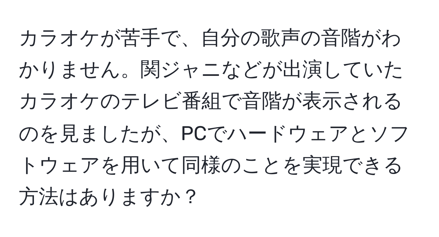 カラオケが苦手で、自分の歌声の音階がわかりません。関ジャニなどが出演していたカラオケのテレビ番組で音階が表示されるのを見ましたが、PCでハードウェアとソフトウェアを用いて同様のことを実現できる方法はありますか？