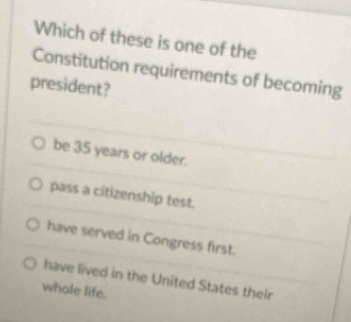 Which of these is one of the
Constitution requirements of becoming
president?
be 35 years or older.
pass a citizenship test.
have served in Congress first.
have lived in the United States their
whole life.