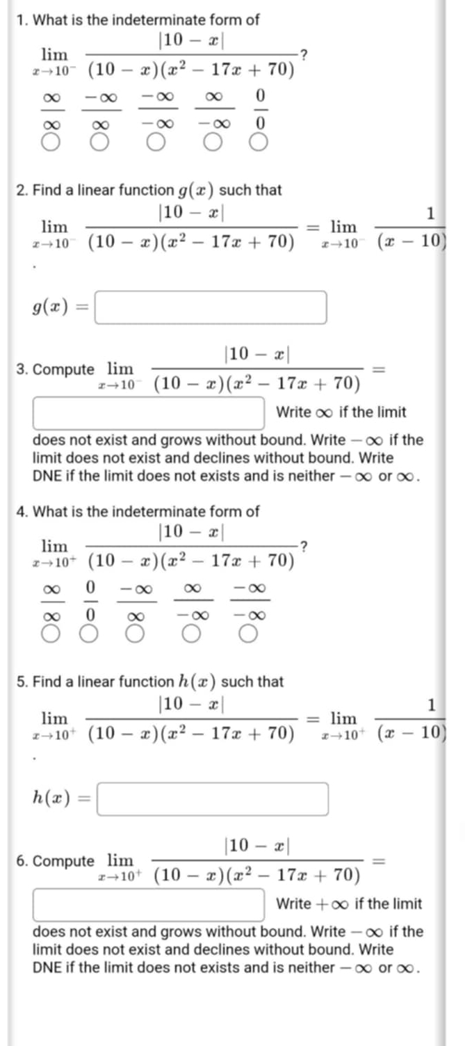 What is the indeterminate form of
limlimits _xto 10^- (|10-x|)/(10-x)(x^2-17x+70)  ?
frac  -∞
∞
 ∈fty /-∈fty   0/0 
2. Find a linear function g(x) such that
limlimits _xto 10^- (|10-x|)/(10-x)(x^2-17x+70) =limlimits _xto 10^- 1/(x-10) 
g(x)=□
3. Compute limlimits _xto 10^- (|10-x|)/(10-x)(x^2-17x+70) =
Write ∞ if the limit
does not exist and grows without bound. Write — ∞ if the
limit does not exist and declines without bound. Write
DNE if the limit does not exists and is neither - ∞ or ∞ .
4. What is the indeterminate form of
limlimits _xto 10^+ (|10-x|)/(10-x)(x^2-17x+70)  ?
 0/0 
∈fty  (-∈fty )/-∈fty  
5. Find a linear function h(x) such that
limlimits _xto 10^+ (|10-x|)/(10-x)(x^2-17x+70) =limlimits _xto 10^+ 1/(x-10) 
h(x)=□
6. Compute limlimits _xto 10^+ (|10-x|)/(10-x)(x^2-17x+70) =
Write +alpha if the limit
does not exist and grows without bound. Write — ∞ if the
limit does not exist and declines without bound. Write
DNE if the limit does not exists and is neither - ∞ or ∞ .