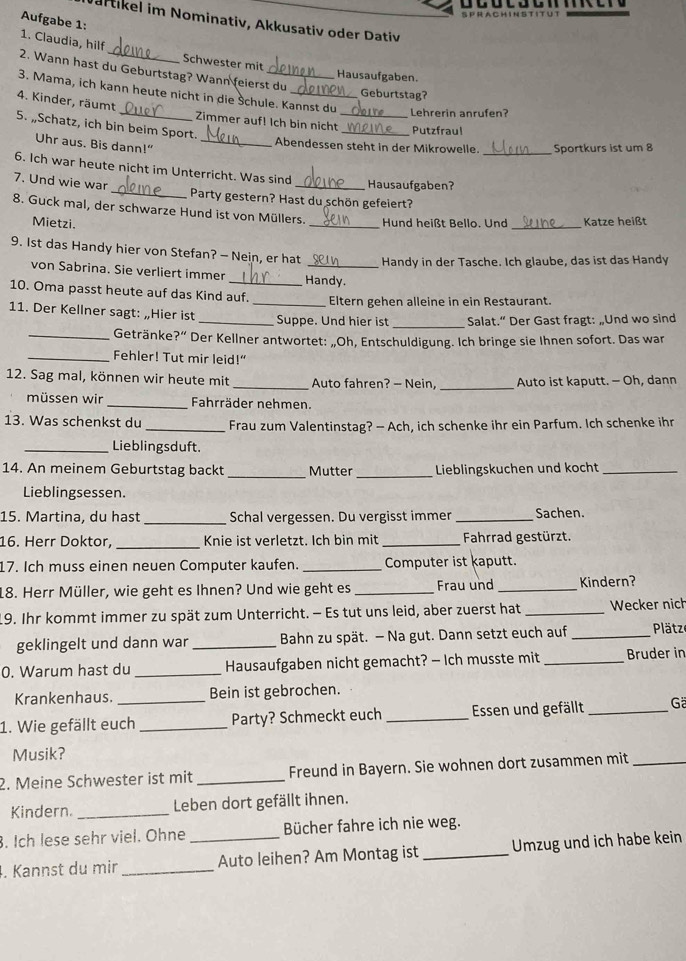 AC H I N S T
Jartikel im Nominativ, Akkusativ oder Dativ
1. Claudia, hilf Aufgabe 1:
Schwester mit Hausaufgaben.
2. Wann hast du Geburtstag? Wann feierst du
3. Mama, ich kann heute nicht in die Šchule. Kannst du
Geburtstag?
Lehrerin anrufen?
4. Kinder, räumt _Zimmer auf! Ich bin nicht_ _Putzfraul
5. „Schatz, ich bin beim Sport.
Uhr aus. Bis dann!”_
Abendessen steht in der Mikrowelle. _Sportkurs ist um 8
6. Ich war heute nicht im Unterricht. Was sind
7. Und wie war
_Hausaufgaben?
_Party gestern? Hast du schön gefeiert?
8. Guck mal, der schwarze Hund ist von Müllers. _ Hund heißt Bello. Und _Katze heißt
Mietzi.
9. Ist das Handy hier von Stefan? — Nein, er hat _Handy in der Tasche. Ich glaube, das ist das Handy
von Sabrina. Sie verliert immer _Handy.
10. Oma passt heute auf das Kind auf. _Eltern gehen alleine in ein Restaurant.
_
11. Der Kellner sagt: „Hier ist _Suppe. Und hier ist Salat.” Der Gast fragt: „Und wo sind
_Getränke?” Der Kellner antwortet: „Oh, Entschuldigung. Ich bringe sie Ihnen sofort. Das war
_Fehler! Tut mir leid!”
_
12. Sag mal, können wir heute mit _Auto fahren? — Nein, Auto ist kaputt. - Oh, dann
müssen wir _Fahrräder nehmen.
13. Was schenkst du _Frau zum Valentinstag? - Ach, ich schenke ihr ein Parfum. Ich schenke ihr
_Lieblingsduft.
14. An meinem Geburtstag backt _Mutter _Lieblingskuchen und kocht_
Lieblingsessen.
15. Martina, du hast _Schal vergessen. Du vergisst immer _Sachen.
16. Herr Doktor, _Knie ist verletzt. Ich bin mit_ Fahrrad gestürzt.
17. Ich muss einen neuen Computer kaufen. _Computer ist kaputt.
18. Herr Müller, wie geht es Ihnen? Und wie geht es _Frau und _Kindern?
19. Ihr kommt immer zu spät zum Unterricht. - Es tut uns leid, aber zuerst hat _Wecker nich
geklingelt und dann war _ Bahn zu spät. — Na gut. Dann setzt euch auf _ Plätze
0. Warum hast du _Hausaufgaben nicht gemacht? - Ich musste mit _Bruder in
Krankenhaus. Bein ist gebrochen.
1. Wie gefällt euch _Party? Schmeckt euch _Essen und gefällt _G
Musik?
2. Meine Schwester ist mit _Freund in Bayern. Sie wohnen dort zusammen mit_
Kindern._ Leben dort gefällt ihnen.
. Ich lese sehr viel. Ohne Bücher fahre ich nie weg.
. Kannst du mir __Auto leihen? Am Montag ist _Umzug und ich habe kein