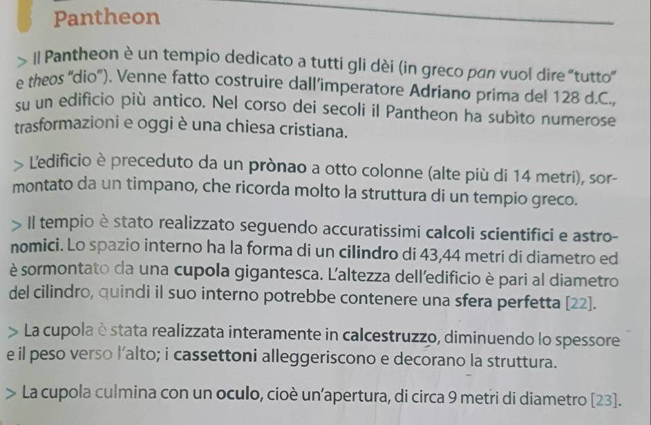 Pantheon 
|l Pantheon è un tempio dedicato a tuttí gli dèi (in greco pan vuol dire "tutto" 
e theos 'dio”). Venne fatto costruire dall’imperatore Adriano prima del 128 d.C., 
su un edificio più antico. Nel corso dei secoli il Pantheon ha subìto numerose 
trasformazioni e oggi è una chiesa cristiana. 
> Ledificio è preceduto da un prònao a otto colonne (alte più di 14 metri), sor- 
montato da un timpano, che ricorda molto la struttura di un tempio greco. 
A Il tempio è stato realizzato seguendo accuratissimi calcoli scientifici e astro- 
nomici. Lo spazio interno ha la forma di un cilindro di 43, 44 metri di diametro ed 
è sormontato da una cupola gigantesca. L'altezza delledificio è pari al diametro 
del cilindro, quindi il suo interno potrebbe contenere una sfera perfetta [ 22 ]. 
La cupola è stata realizzata interamente in calcestruzzo, diminuendo lo spessore 
e il peso verso l’alto; i cassettoni alleggeriscono e decorano la struttura. 
La cupola culmina con un oculo, cioè un’apertura, di circa 9 metri di diametro [ 23 ].