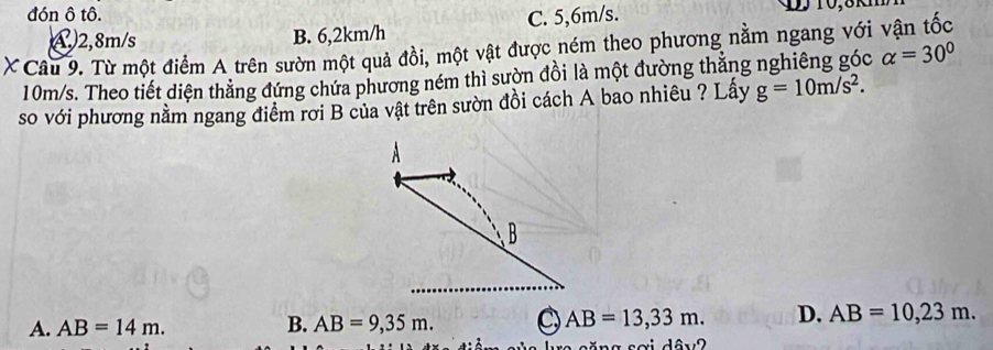 đón ô tô.
④ 2,8m/s B. 6,2km/h C. 5,6m/s.
X Câu 9. Từ một điểm A trên sườn một quả đồi, một vật được ném theo phương nằm ngang với vận tốc
10m/s. Theo tiết diện thẳng đứng chứa phương ném thì sườn đồi là một đường thắng nghiêng góc alpha =30°
so với phương nằm ngang điểm rơi B của vật trên sườn đồi cách A bao nhiêu ? Lấy g=10m/s^2.
A. AB=14m. B. AB=9,35m. AB=13,33m. D. AB=10,23m. 
ăng sơi dâu2