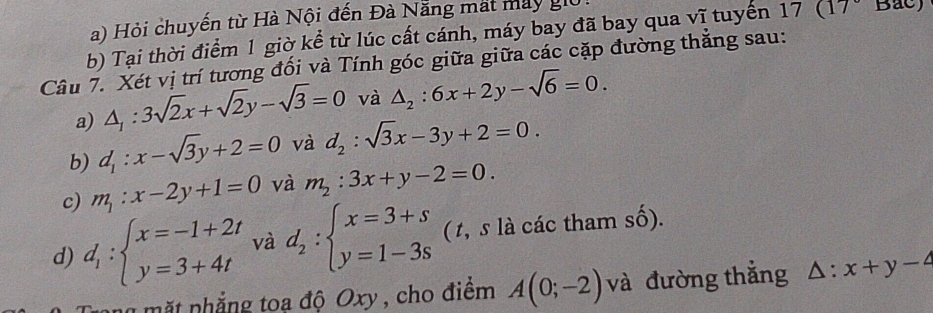 a) Hỏi chuyến từ Hà Nội đến Đà Nẵng mất may giữ
b) Tại thời điểm 1 giờ kể từ lúc cất cánh, máy bay đã bay qua vĩ tuyển 17(17°
Câu 7. Xét vị trí tương đối và Tính góc giữa giữa các cặp đường thẳng sau:
a) △ _1:3sqrt(2)x+sqrt(2)y-sqrt(3)=0 và △ _2:6x+2y-sqrt(6)=0. 
b) d_1:x-sqrt(3)y+2=0 và d_2:sqrt(3)x-3y+2=0. 
c) m_1:x-2y+1=0 và m_2:3x+y-2=0. 
d) d_1:beginarrayl x=-1+2t y=3+4tendarray. và d_2:beginarrayl x=3+s y=1-3sendarray. ( t, s là các tham số).
ng mặt nhẳng toa độ Oxy , cho điểm A(0;-2) và đường thắng △ :x+y-4