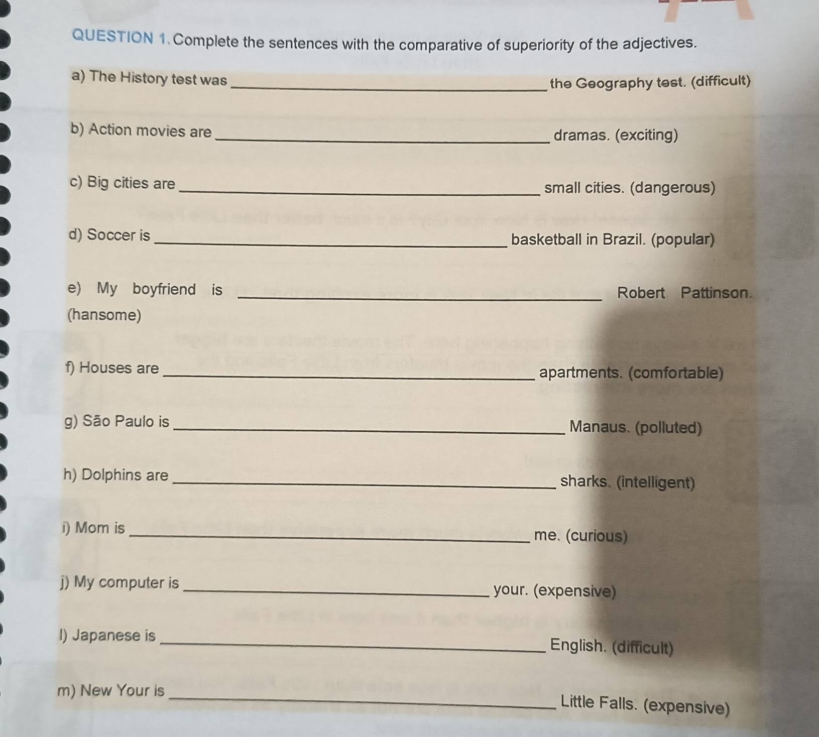 Complete the sentences with the comparative of superiority of the adjectives. 
a) The History test was_ 
the Geography test. (difficult) 
b) Action movies are _dramas. (exciting) 
c) Big cities are 
_small cities. (dangerous) 
d) Soccer is_ basketball in Brazil. (popular) 
e) My boyfriend is _Robert Pattinson. 
(hansome) 
f) Houses are_ 
apartments. (comfortable) 
g) São Paulo is _Manaus. (polluted) 
h) Dolphins are _sharks. (intelligent) 
i) Mom is_ me. (curious) 
j) My computer is _your. (expensive) 
I) Japanese is _English. (difficult) 
m) New Your is_ 
Little Falls. (expensive)