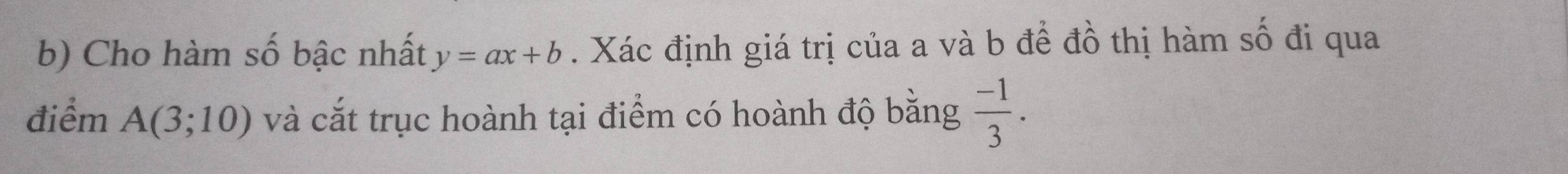 Cho hàm số bậc nhất y=ax+b. Xác định giá trị của a và b để đồ thị hàm số đi qua 
điểm A(3;10) và cắt trục hoành tại điểm có hoành độ bằng  (-1)/3 .