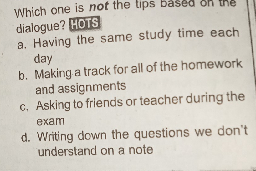 Which one is not the tips based on the
dialogue? HOTS
a. Having the same study time each
day
b. Making a track for all of the homework
and assignments
c. Asking to friends or teacher during the
exam
d. Writing down the questions we don't
understand on a note