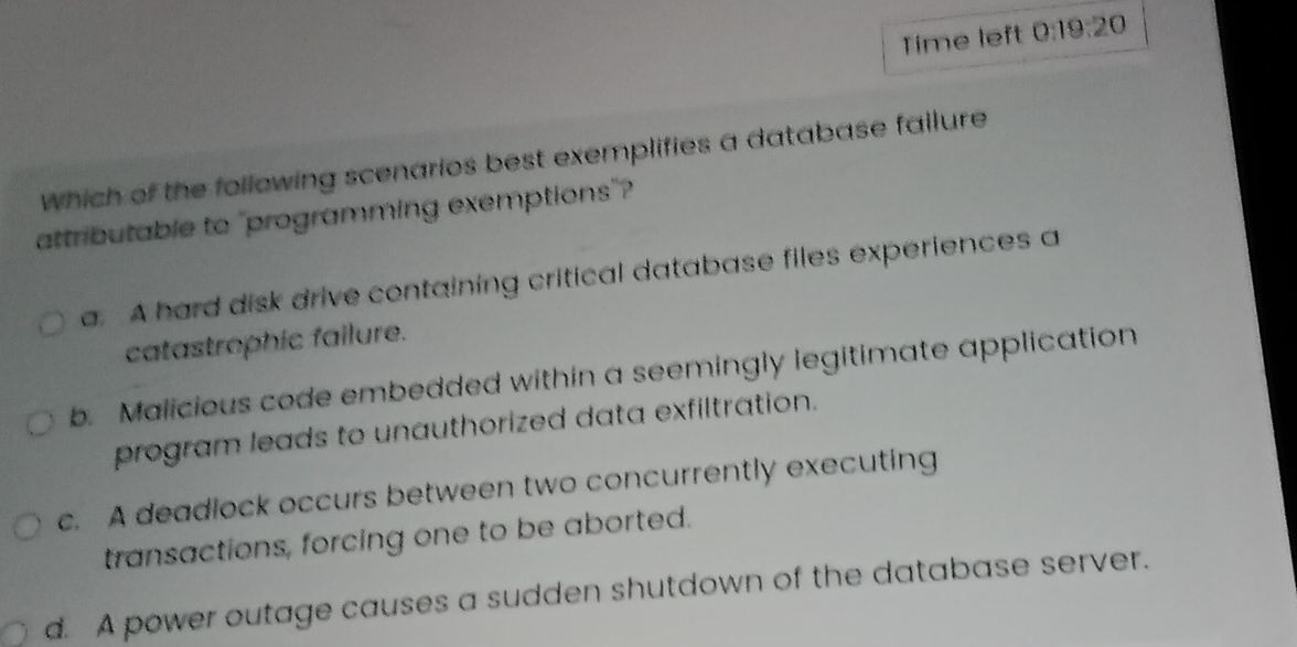 Time left 0:19:20
which of the following scenarios best exemplifies a database fallure
attributable to "programming exemptions"?
a. A hard disk drive containing critical database files experiences a
catastrophic failure.
b. Malicious code embedded within a seemingly legitimate application
program leads to unauthorized data exfiltration.
c. A deadlock occurs between two concurrently executing
transactions, forcing one to be aborted.
d. A power outage causes a sudden shutdown of the database server.