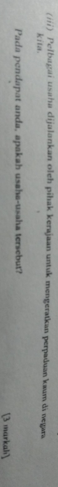 (iii) Pelbagai usaha dijalankan oleh pihak kerajaan untuk mengeratkan perpaduan kaum di negara 
kita. 
Pada pendapat anda, apakah usaha-usaha tersebut? 
[3 markah]