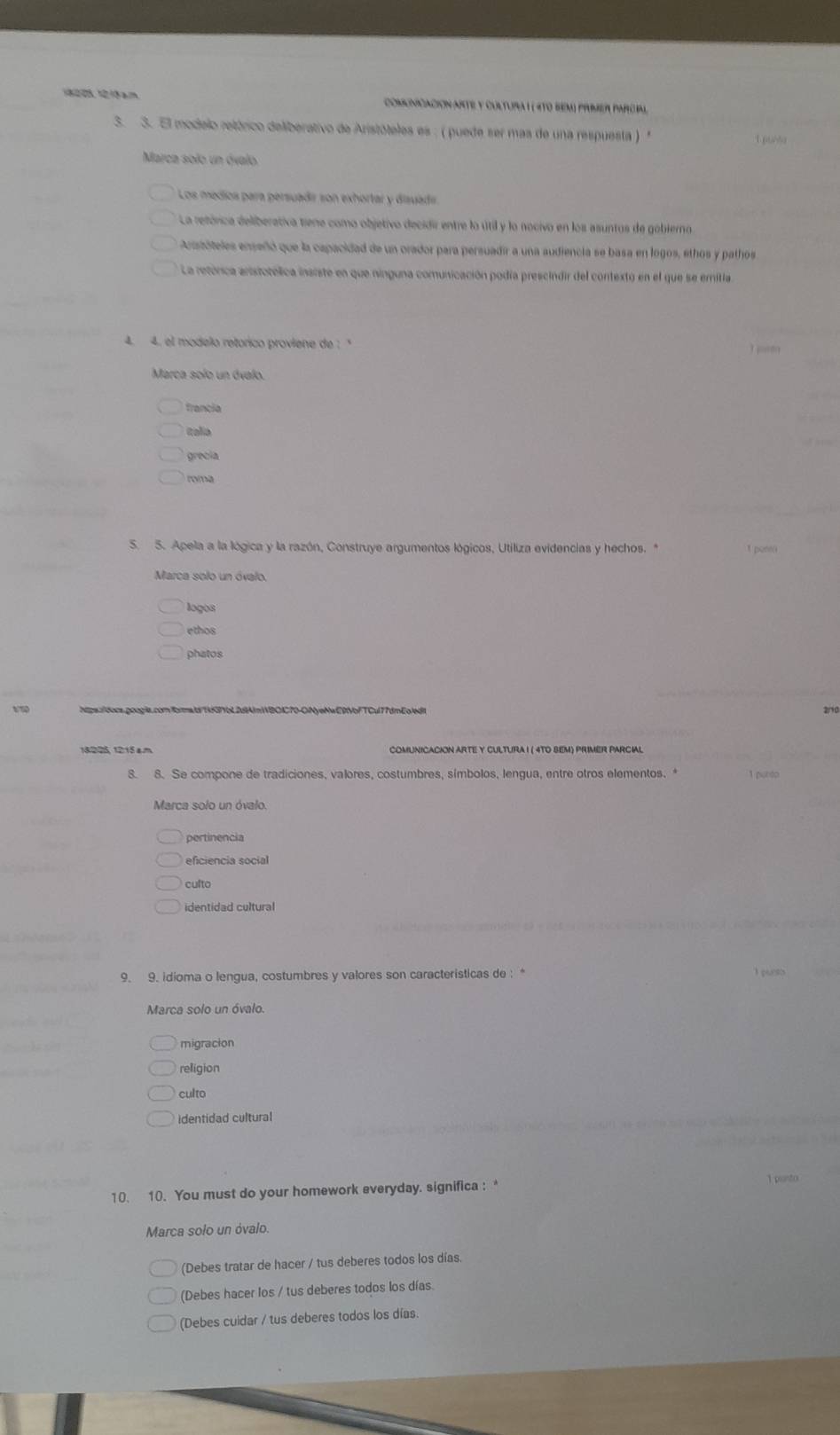 a m  Comcnicacion ante y cultura l ( 470 sem) primer parcpal
3. 3. El modelo retórico deliberativo de Aristóteles es : ( puede ser mas de una respuesta ) '
1 pusta
Marca solo un óvalo
Los medíos para persuadir son exhortar y disuadr
La retórica deliberativa tiene como objetivo decidir entre lo útil y lo nocivo en los asuntos de gobierno
Aristóteles enseñó que la capacidad de un orador para persuadir a una audiencia se basa en logos, ethos y pathos
La retórica aristotólica insiste en que ninguna comunicación podía prescindir del contexto en el que se emitia
4. 4. el modelo retorico proviene de : '
Marca solo un ávalo.
francia
tolio
grecia
roma
S. 5. Apela a la lógica y la razón, Construye argumentos lógicos, Utiliza evidencias y hechos. *
Marca solo un óvalo.
logos
ethos
phatos
1/7 Nps:/docs.googia.comfbrmald/1f371bL2d1AlmWBOIC70-ONyeNwE9VbFTCul77dmEo/ed/
18225, 1215 am COMUNiCAcION ARTE Y CULTUrA I ( 4TO SEM) PriMER PArciAl
8. 8. Se compone de tradiciones, valores, costumbres, símbolos, lengua, entre otros elementos. * 1 purdo
Marca solo un óvalo.
pertinencia
eficiencia social
culto
identidad cultural
9. 9. idioma o lengua, costumbres y valores son caracteristicas de : *
    
Marca solo un óvalo.
migracion
religion
culto
identidad cultural
10. 10. You must do your homework everyday. significa : 1 parto
Marca solo un óvalo.
(Debes tratar de hacer / tus deberes todos los días.
(Debes hacer los / tus deberes todos los días.
(Debes cuidar / tus deberes todos los días.