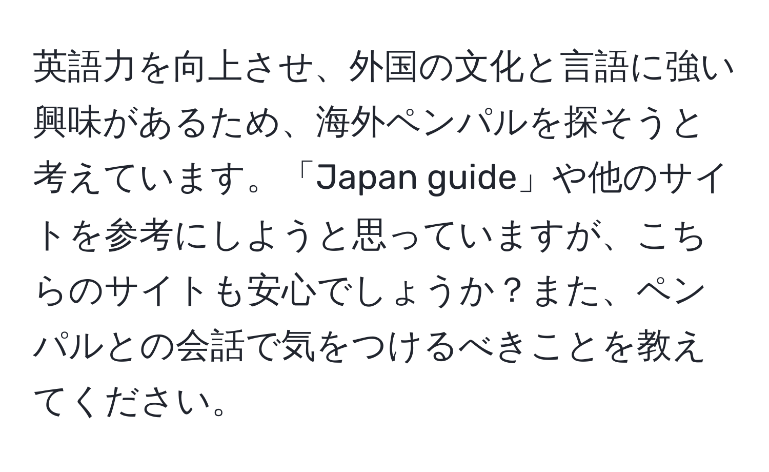 英語力を向上させ、外国の文化と言語に強い興味があるため、海外ペンパルを探そうと考えています。「Japan guide」や他のサイトを参考にしようと思っていますが、こちらのサイトも安心でしょうか？また、ペンパルとの会話で気をつけるべきことを教えてください。